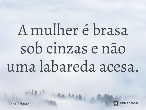 ⁠A mulher é brasa sob cinzas e não uma labareda acesa.... Frase de Edna Frigato.