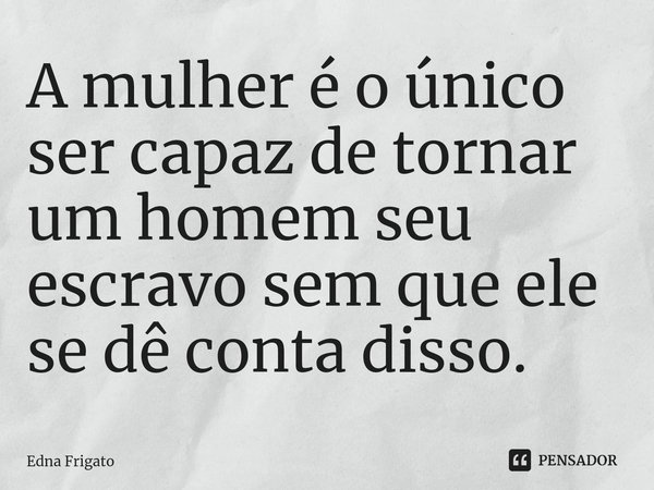 ⁠A mulher é o único ser capaz de tornar um homem seu escravo sem que ele se dê conta disso.... Frase de Edna Frigato.