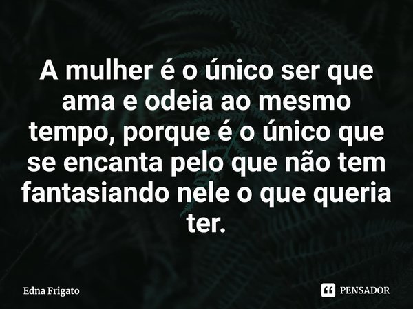 ⁠A mulher é o único ser que ama e odeia ao mesmo tempo, porque é o único que se encanta pelo que não tem fantasiando nele o que queria ter.... Frase de Edna Frigato.