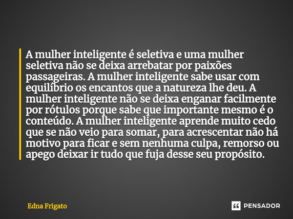 A mulher inteligente é seletiva e uma mulher seletiva não se deixa arrebatar por paixões passageiras. A mulher inteligente sabe usar com equilíbrio os encantos... Frase de Edna Frigato.