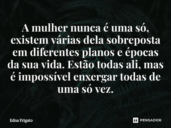 ⁠A mulher nunca é uma só, existem várias dela sobreposta em diferentes planos e épocas da sua vida. Estão todas ali, mas é impossível enxergar todas de uma só v... Frase de Edna Frigato.