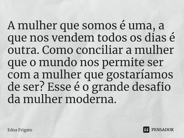 A mulher que somos é uma, a que nos vendem todos os dias é outra. Como conciliar a mulher que o mundo nos permite ser com a mulher que gostaríamos de ser? Esse... Frase de Edna Frigato.