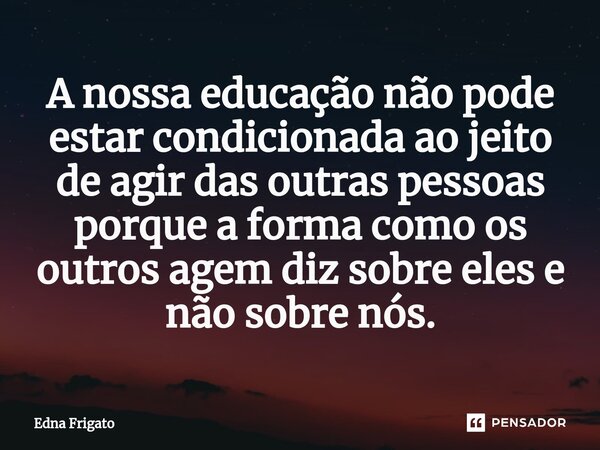 ⁠A nossa educação não pode estar condicionada ao jeito de agir das outras pessoas porque a forma como os outros agem diz sobre eles e não sobre nós.... Frase de Edna Frigato.