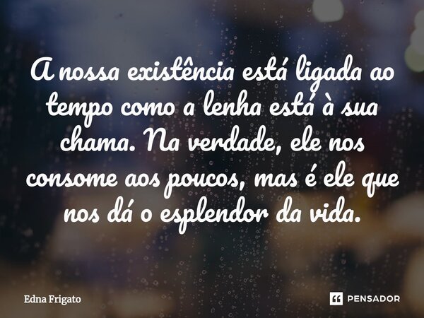 ⁠A nossa existência está ligada ao tempo como a lenha está à sua chama. Na verdade, ele nos consome aos poucos, mas é ele que nos dá o esplendor da vida.... Frase de Edna Frigato.