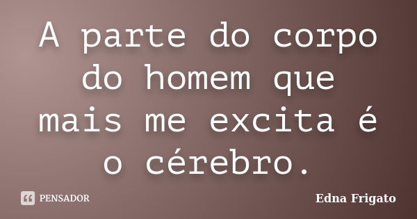 A parte do corpo do homem que mais me excita é o cérebro.... Frase de Edna Frigato.