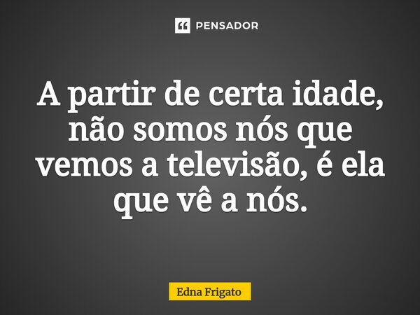 ⁠A partir de certa idade, não somos nós que vemos a televisão, é ela que vê a nós.... Frase de Edna Frigato.