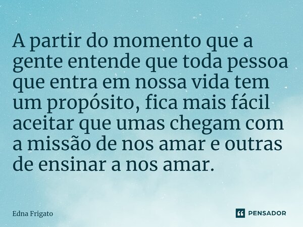 ⁠A partir do momento que a gente entende que toda pessoa que entra em nossa vida tem um propósito, fica mais fácil aceitar que umas chegam com a missão de nos a... Frase de Edna Frigato.