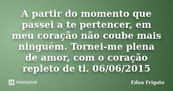 A partir do momento que passei a te pertencer, em meu coração não coube mais ninguém. Tornei-me plena de amor, com o coração repleto de ti. 06/06/2015... Frase de Edna Frigato.