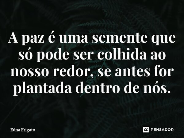⁠A paz é uma semente que só pode ser colhida ao nosso redor, se antes for plantada dentro de nós.... Frase de Edna Frigato.