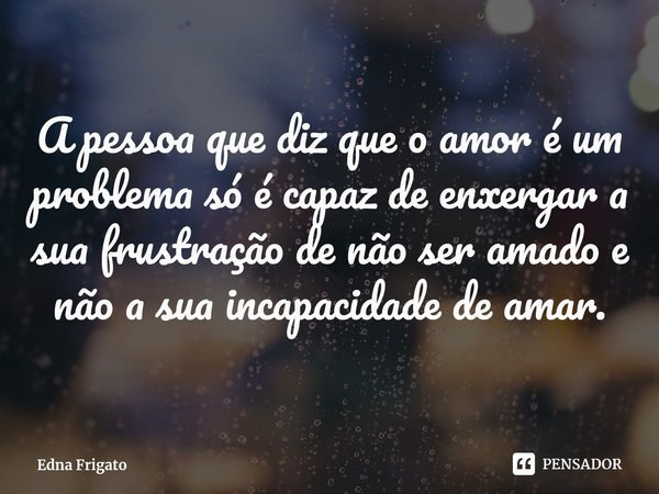 ⁠A pessoa que diz que o amor é um problema só é capaz de enxergar a sua frustração de não ser amado e não a sua incapacidade de amar.... Frase de Edna Frigato.