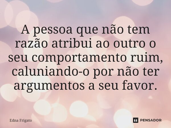 ⁠
A pessoa que não tem razão atribui ao outro o seu comportamento ruim, caluniando-o por não ter argumentos a seu favor.... Frase de Edna Frigato.