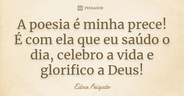 A poesia é minha prece! É com ela que eu saúdo o dia, celebro a vida e glorifico a Deus!... Frase de Edna Frigato.