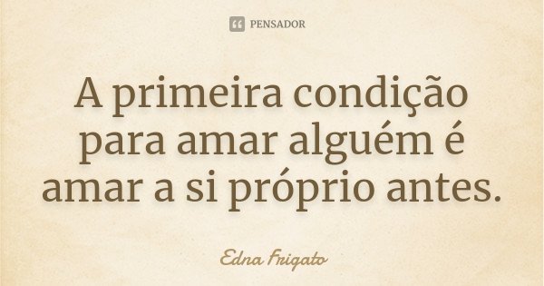 A primeira condição para amar alguém é amar a si próprio antes.... Frase de Edna Frigato.