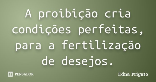 A proibição cria condições perfeitas, para a fertilização de desejos.... Frase de Edna Frigato.