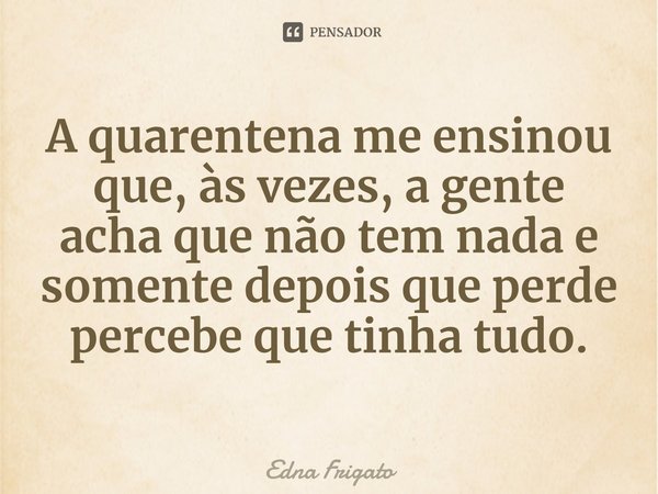 ⁠A quarentena me ensinou que, às vezes, a gente acha que não tem nada e somente depois que perde percebe que tinha tudo.... Frase de Edna Frigato.