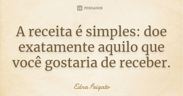 A receita é simples: doe exatamente aquilo que você gostaria de receber.... Frase de Edna Frigato.