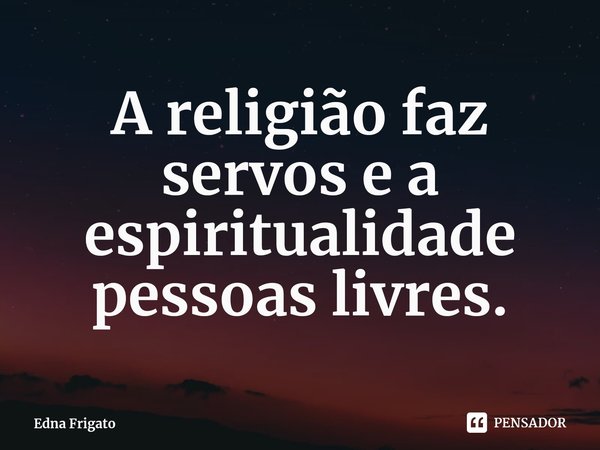 ⁠A religião faz servos e a espiritualidade pessoas livres.... Frase de Edna Frigato.