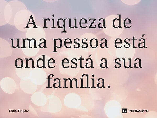 A riqueza de uma pessoa está onde está a sua família.... Frase de Edna Frigato.