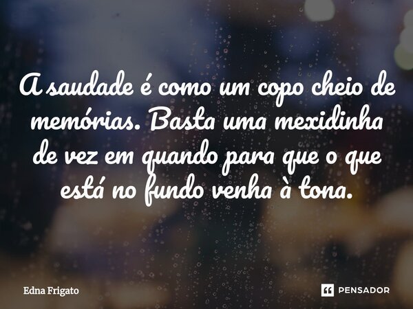 ⁠A saudade é como um copo cheio de memórias. Basta uma mexidinha de vez em quando para que o que está no fundo venha à tona.... Frase de Edna Frigato.