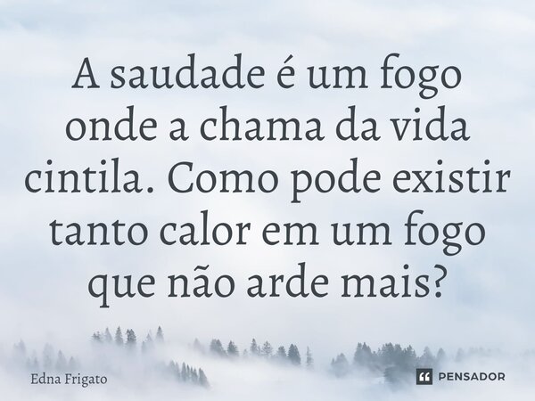 ⁠A saudade é um fogo onde a chama da vida cintila. Como pode existir tanto calor em um fogo que não arde mais?... Frase de Edna Frigato.