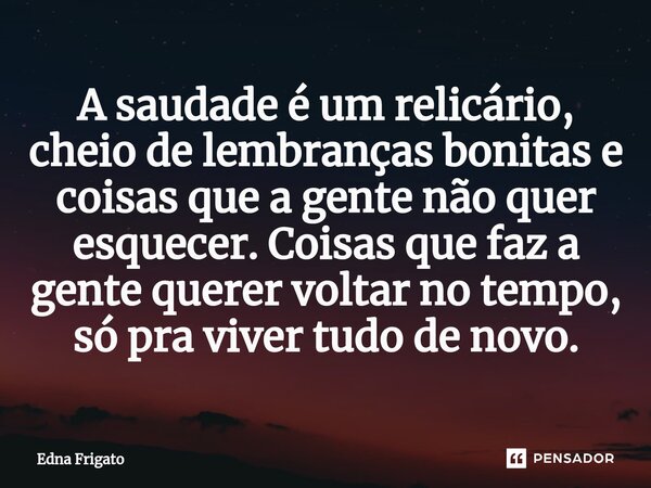 ⁠A saudade é um relicário, cheio de lembranças bonitas e coisas que a gente não quer esquecer. Coisas que faz a gente querer voltar no tempo, só pra viver tudo ... Frase de Edna Frigato.
