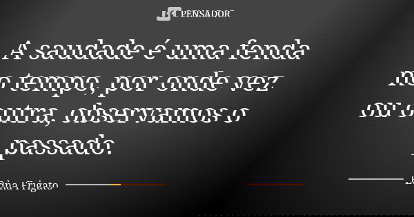 A saudade é uma fenda no tempo, por onde vez ou outra, observamos o passado.... Frase de Edna Frigato.