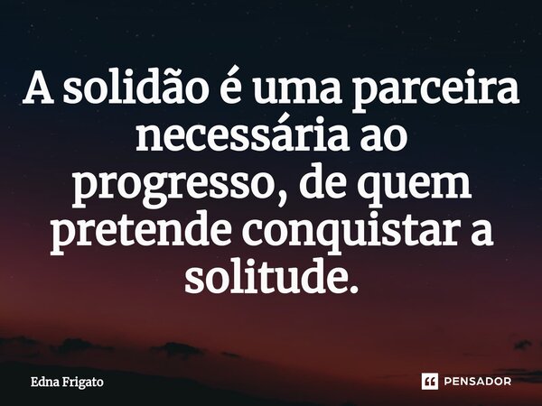 ⁠A solidão é uma parceira necessária ao progresso, de quem pretende conquistar a solitude.... Frase de Edna Frigato.