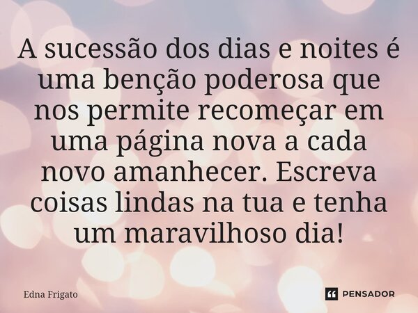 ⁠A sucessão dos dias e noites é uma benção poderosa que nos permite recomeçar em uma página nova a cada novo amanhecer. Escreva coisas lindas na tua e tenha um ... Frase de Edna Frigato.