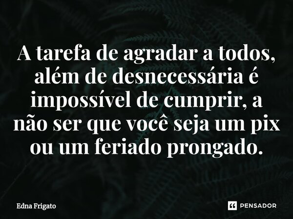 ⁠A tarefa de agradar a todos, além de desnecessária é impossível de cumprir, a não ser que você seja um pix ou um feriado prongado.... Frase de Edna Frigato.