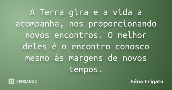 A Terra gira e a vida a acompanha, nos proporcionando novos encontros. O melhor deles é o encontro conosco mesmo às margens de novos tempos.... Frase de Edna Frigato.