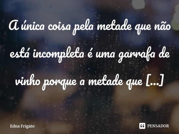 ⁠A única coisa pela metade que não está incompleta é uma garrafa de vinho porque a metade que falta nela está cheia de história.... Frase de Edna Frigato.