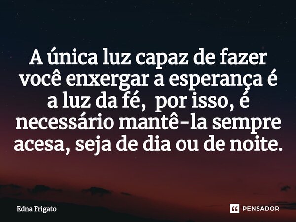 ⁠A única luz capaz de fazer você enxergar a esperança é a luz da fé, por isso, é necessário mantê-la sempre acesa, seja de dia ou de noite.... Frase de Edna Frigato.