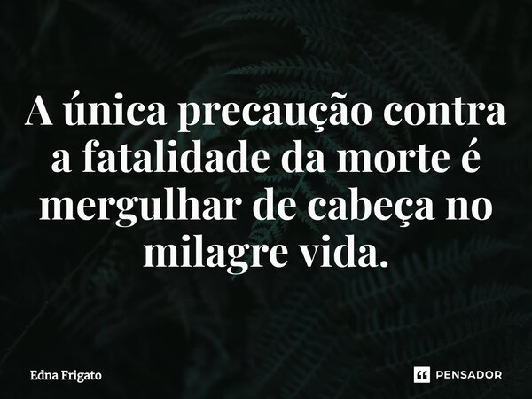 ⁠A única precaução contra a fatalidade da morte é mergulhar de cabeça no milagre vida.... Frase de Edna Frigato.