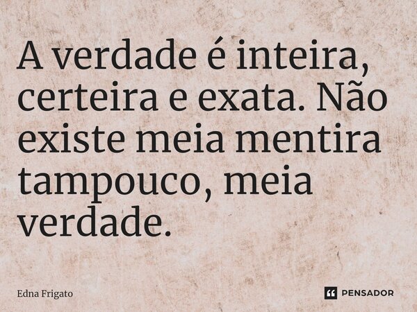 ⁠A verdade é inteira, certeira e exata. Não existe meia mentira tampouco, meia verdade.... Frase de Edna Frigato.