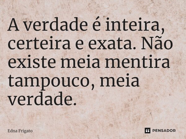 ⁠A verdade é inteira, certeira e exata. Não existe meia mentira tampouco, meia verdade.... Frase de Edna Frigato.