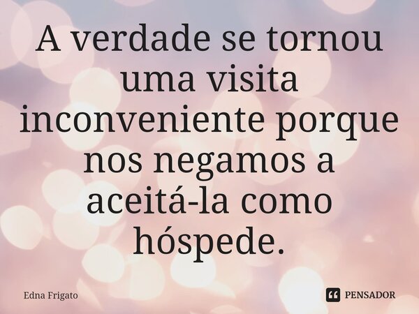 ⁠A verdade se tornou uma visita inconveniente porque nos negamos a aceitá-la como hóspede.... Frase de Edna Frigato.