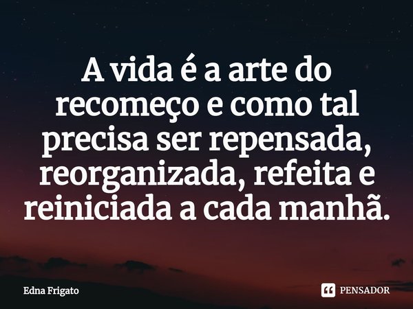 ⁠A vida é a arte do recomeço e como tal precisa ser repensada, reorganizada, refeita e reiniciada a cada manhã.... Frase de Edna Frigato.