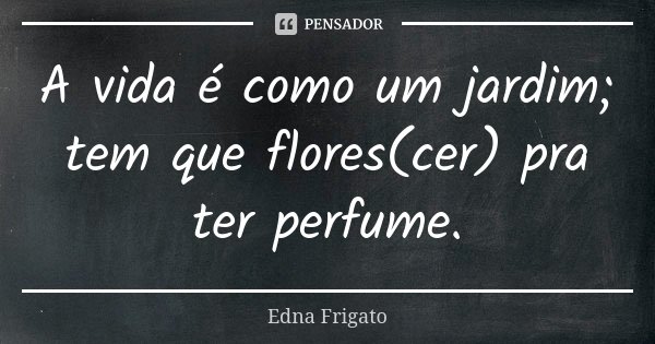 A vida é como um jardim; tem que flores(cer) para ter perfume.... Frase de Edna Frigato.