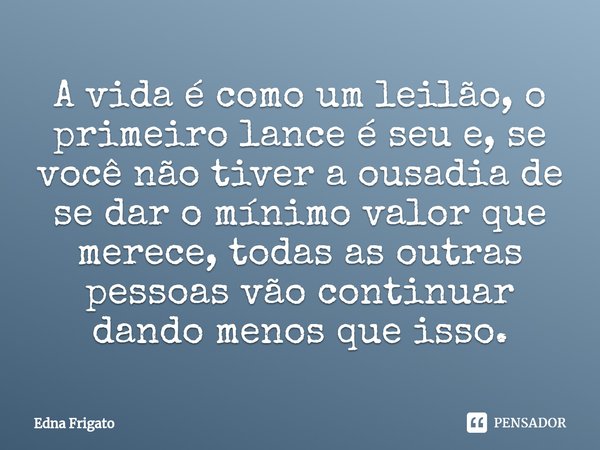 ⁠A vida é como um leilão, o primeiro lance é seu e, se você não tiver a ousadia de se dar o mínimo valor que merece, todas as outras pessoas vão continuar dando... Frase de Edna Frigato.