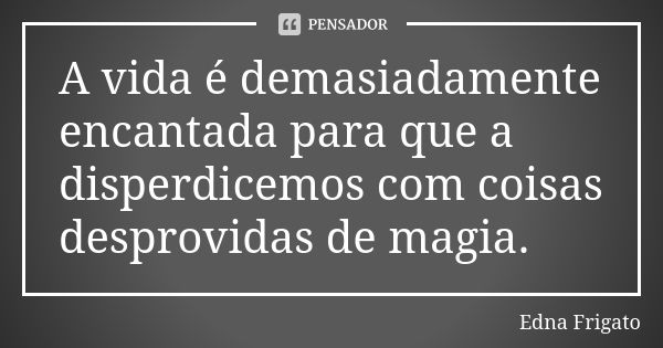 A vida é demasiadamente encantada para que a disperdicemos com coisas desprovidas de magia.... Frase de Edna Frigato.