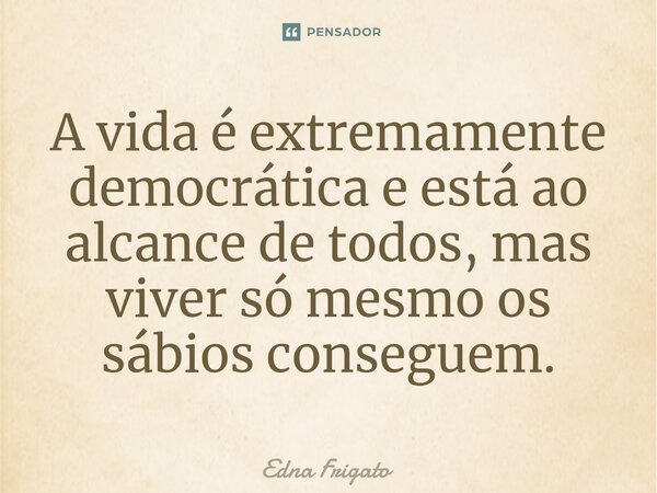 ⁠A vida é extremamente democrática e está ao alcance de todos, mas viver só mesmo os sábios conseguem.... Frase de Edna Frigato.