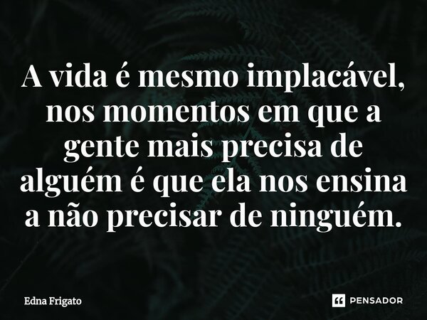 ⁠A vida é mesmo implacável, nos momentos em que a gente mais precisa de alguém é que ela nos ensina a não precisar de ninguém.... Frase de Edna Frigato.