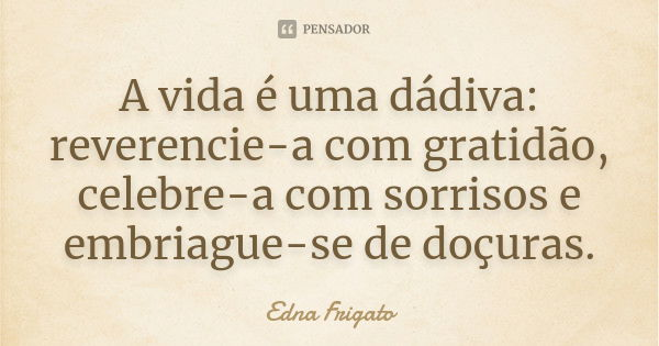 A vida é uma dádiva: reverencie-a com gratidão, celebre-a com sorrisos e embriague-se de doçuras.... Frase de Edna Frigato.