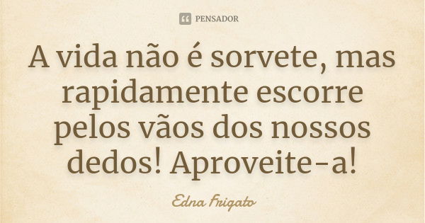 A vida não é sorvete, mas rapidamente escorre pelos vãos dos nossos dedos! Aproveite-a!... Frase de Edna Frigato.