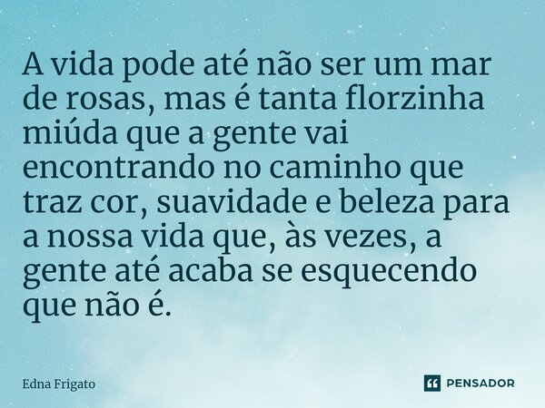 A vida pode até não ser um mar de rosas, mas é tanta florzinha miúda que a gente vai encontrando no caminho que traz cor, suavidade e beleza para a nossa vida ... Frase de Edna Frigato.