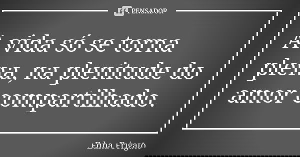 A vida só se torna plena, na plenitude do amor compartilhado.... Frase de Edna Frigato.