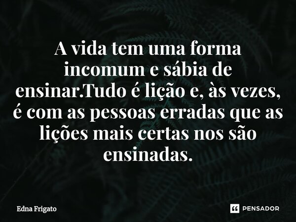 ⁠A vida tem uma forma incomum e sábia de ensinar.Tudo é lição e, às vezes, é com as pessoas erradas que as lições mais certas nos são ensinadas.... Frase de Edna Frigato.