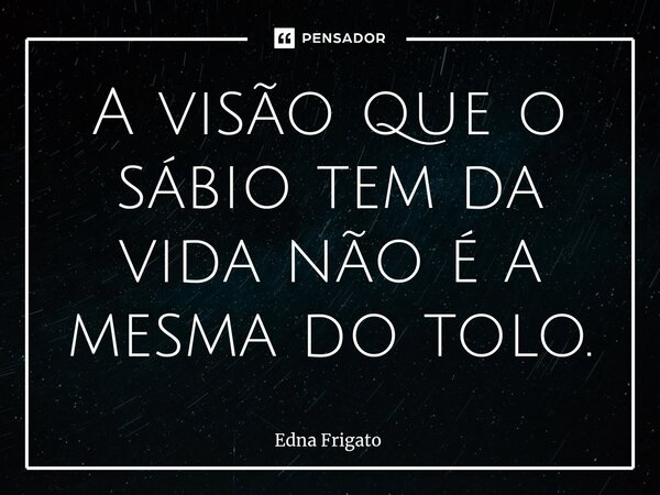⁠A visão que o sábio tem da vida não é a mesma do tolo.... Frase de Edna Frigato.