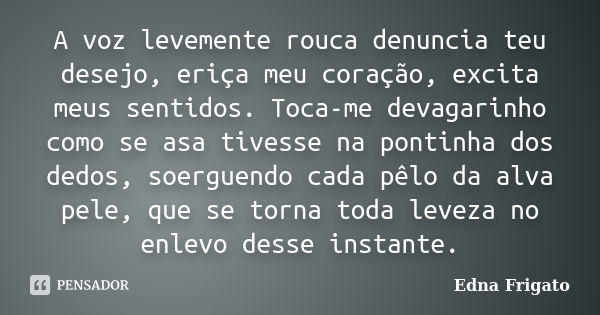 A voz levemente rouca denuncia teu desejo, eriça meu coração, excita meus sentidos. Toca-me devagarinho como se asa tivesse na pontinha dos dedos, soerguendo ca... Frase de Edna Frigato.