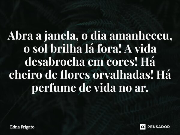 ⁠Abra a janela, o dia amanheceu, o sol brilha lá fora! A vida desabrocha em cores! Há cheiro de flores orvalhadas! Há perfume de vida no ar.... Frase de Edna Frigato.